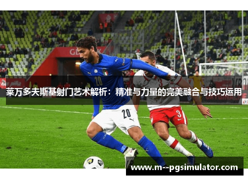 莱万多夫斯基射门艺术解析：精准与力量的完美融合与技巧运用