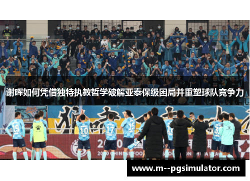 谢晖如何凭借独特执教哲学破解亚泰保级困局并重塑球队竞争力