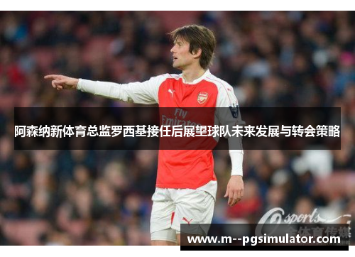 阿森纳新体育总监罗西基接任后展望球队未来发展与转会策略