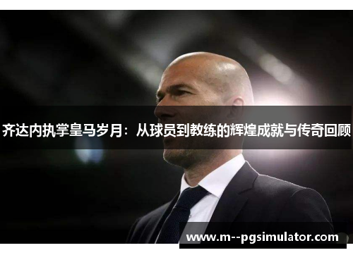 齐达内执掌皇马岁月:从球员到教练的辉煌成就与传奇回顾 齐达内执掌皇马岁月:从球员到教练的辉煌成就与传奇回顾