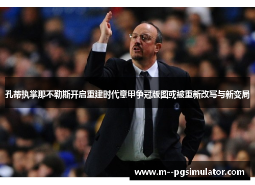 孔蒂执掌那不勒斯开启重建时代意甲争冠版图或被重新改写与新变局