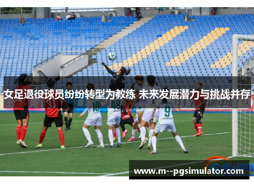 女足退役球员纷纷转型为教练 未来发展潜力与挑战并存