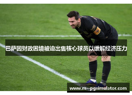 巴萨因财政困境被迫出售核心球员以缓解经济压力 巴萨因财政困境被迫出售核心球员以缓解经济压力
