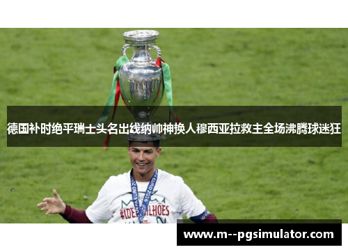 德国补时绝平瑞士头名出线纳帅神换人穆西亚拉救主全场沸腾球迷狂 德国补时绝平瑞士头名出线纳帅神换人穆西亚拉救主全场沸腾球迷狂