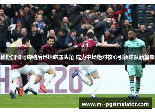 赖斯加盟阿森纳后迅速崭露头角 成为中场绝对核心引领球队新篇章